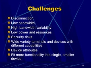 19
Challenges
Disconnection
Low bandwidth
High bandwidth variability
Low power and resources
Security risks
Wide variety terminals and devices with
different capabilities
Device attributes
Fit more functionality into single, smaller
device
 