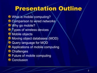 2
Presentation Outline
What is mobile computing?
Comparison to wired networks
Why go mobile?
Types of wireless devices
Mobile objects
Moving object databases (MOD)
Query language for MOD
Applications of mobile computing
Challenges
Future of mobile computing
Conclusion
 