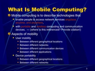 3
What Is Mobile Computing?
Mobile computing is to describe technologies that
 enable people to access network services anyplace,
anytime, and anywhere,
 with portable and wireless computing and communication
devices. --- (where is this referenced? Provide citation!)
Aspects of mobility
 User mobility
 Between different geographical locations
 Between different networks
 Between different communication devices
 Between different applications
 Device portability
 Between different geographical locations
 Between different networks
 