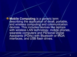 4
Mobile Computing is a generic term
describing the application of small, portable,
and wireless computing and communication
devices. This includes devices like laptops
with wireless LAN technology, mobile phones,
wearable computers and Personal Digital
Assistants (PDAs) with Bluetooth or IRDA
interfaces, and USB flash drives.
 