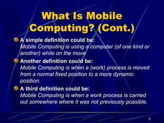 5
What Is Mobile
Computing? (Cont.)
A simple definition could be:
Mobile Computing is using a computer (of one kind or
another) while on the move
Another definition could be:
Mobile Computing is when a (work) process is moved
from a normal fixed position to a more dynamic
position.
A third definition could be:
Mobile Computing is when a work process is carried
out somewhere where it was not previously possible.
 