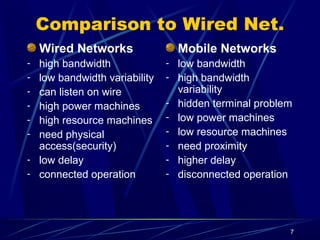 7
Comparison to Wired Net.
Wired Networks
- high bandwidth
- low bandwidth variability
- can listen on wire
- high power machines
- high resource machines
- need physical
access(security)
- low delay
- connected operation
Mobile Networks
- low bandwidth
- high bandwidth
variability
- hidden terminal problem
- low power machines
- low resource machines
- need proximity
- higher delay
- disconnected operation
 