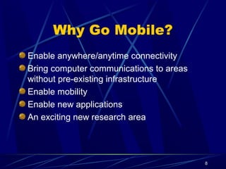 8
Why Go Mobile?
Enable anywhere/anytime connectivity
Bring computer communications to areas
without pre-existing infrastructure
Enable mobility
Enable new applications
An exciting new research area
 