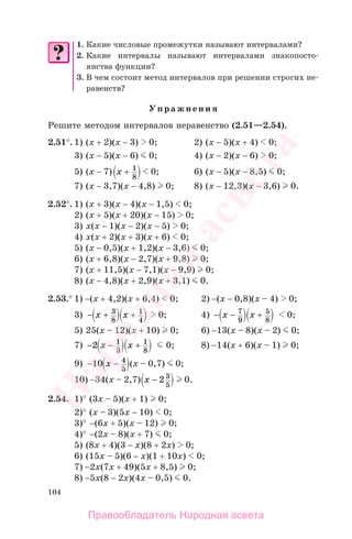 104
1. Какие числовые промежутки называют интервалами?
2. Какие интервалы называют интервалами знакопосто-
янства функции?
3. В чем состоит метод интервалов при решении строгих не-
равенств?
Упражнения
Решите методом интервалов неравенство (2.51—2.54).
2.51°. 1) (х + 2)(x − 3) 0; 2) (х − 5)(x + 4) 0;
3) (х − 5)(x − 6) 0; 4) (х − 2)(x − 6) 0;
5) (х − 7) x + 1
8
0; 6) (х − 5)(x − 8,5) 0;
7) (х − 3,7)(x − 4,8) 0; 8) (х − 12,3)(x − 3,6) 0.
2.52°. 1) (х + 3)(х − 4)(х − 1,5) 0;
2) (х + 5)(х + 20)(х − 15) 0;
3) x(х − 1)(х − 2)(х − 5) 0;
4) x(х + 2)(х + 3)(х + 6) 0;
5) (х − 0,5)(х + 1,2)(х − 3,6) 0;
6) (х + 6,8)(х − 2,7)(х + 9,8) 0;
7) (х + 11,5)(х − 7,1)(х − 9,9) 0;
8) (х − 4,8)(х + 2,9)(х + 3,1) 0.
2.53.° 1) −(x + 4,2)(x + 6,4) 0; 2) −(x − 0,8)(x – 4) 0;
3) − +x 3
8
x + 1
4
0; 4) − −x 7
9
x + 5
8
0;
5) 25(x – 12)(x + 10) 0; 6) −13(x – 8)(x – 2) 0;
7) − −2 1
3
x x + 1
8
0; 8) −14(x + 6)(x – 1) 0;
9) − −10 4
5
x (x – 0,7) 0;
10) −34(x – 2,7) x − 2 3
5
0.
2.54. 1)° (3x – 5)(x + 1) 0;
2)° (x – 3)(5x − 10) 0;
3)° −(6x + 5)(x – 12) 0;
4)° −(2x – 8)(x + 7) 0;
5) (8x + 4)(3 − x)(8 + 2x) 0;
6) (15x – 5)(6 − x)(1 + 10x) 0;
7) −2x(7x + 49)(5x + 8,5) 0;
8) −5x(8 − 2x)(4x – 0,5) 0.
Правообладатель Народная асвета
Народная
асвета
 
