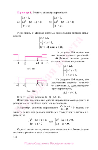 112
Пример 4. Решить систему неравенств:
а)
2 5
3 4 15 0
3
2
x
x x
x
,
,
;
− −
⎧
⎨
⎪
⎩
⎪
б)
2 5
3 4 15 0
3
2
x
x x
x
,
,
.
− −
⎧
⎨
⎪
⎩
⎪
Решение. а) Данная система равносильна системе нера-
венств
x
x
x x
2 5
3
3 3
5
3
, ,
,
( ).
−
⎧
⎨
⎪
⎩
⎪
− или
На рисунке 115 видно, что
эта система не имеет решений.
б) Данная система равно-
сильна системе неравенств
x
x
x
2 5
3
3 3
5
3
, ,
,
.
−
⎧
⎨
⎪
⎩
⎪
−
На рисунке 116 видно, что
решениями системы являют-
ся значения х, удовлетворяю-
щие неравенству
2,5 х 3.
Ответ: а) нет решений; б) [2,5; 3).
Заметим, что решение многих неравенств можно свести к
решению систем более простых неравенств.
Например, решение неравенства
x x
x
2
5 6
3 15
0
− +
−
можно за-
менить решением равносильной ему совокупности систем не-
равенств:
x x
x
x x
x
2 2
5 6 0
3 15 0
5 6 0
3 15 0
− +⎧
⎨
⎩
− +⎧
⎨
⎩
, ,
.− −
или
Однако метод интервалов дает возможность более рацио-
нального решения таких неравенств.
Рис. 115
Рис. 116
Правообладатель Народная асвета
Народная
асвета
 