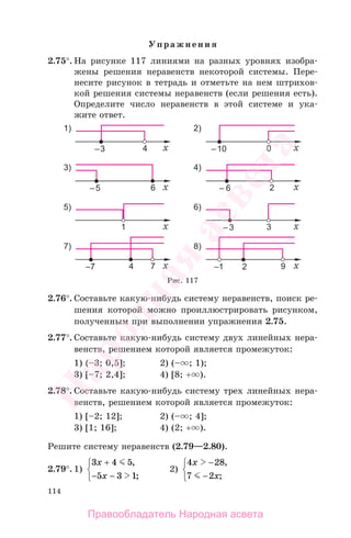 114
Упражнения
2.75°. На рисунке 117 линиями на разных уровнях изобра-
жены решения неравенств некоторой системы. Пере-
несите рисунок в тетрадь и отметьте на нем штрихов-
кой решения системы неравенств (если решения есть).
Определите число неравенств в этой системе и ука-
жите ответ.
Рис. 117
2.76°. Составьте какую-нибудь систему неравенств, поиск ре-
шения которой можно проиллюстрировать рисунком,
полученным при выполнении упражнения 2.75.
2.77°. Составьте какую-нибудь систему двух линейных нера-
венств, решением которой является промежуток:
1) (–3; 0,5]; 2) (– ; 1);
3) [–7; 2,4]; 4) [8; + ).
2.78°. Составьте какую-нибудь систему трех линейных нера-
венств, решением которой является промежуток:
1) [–2; 12]; 2) (– ; 4];
3) [1; 16]; 4) (2; + ).
Решите систему неравенств (2.79—2.80).
2.79°. 1)
3 4 5
5 3 1
x
x
+
−
⎧
⎨
⎩
,
;−
2)
4 28
7 2
x
x
−
−
⎧
⎨
⎩
,
;
Правообладатель Народная асвета
Народная
асвета
 