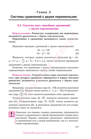 137
Гл а в а 3
Системы уравнений с двумя переменными
3.1. Система двух линейных уравнений
с двумя переменными
Определение. Равенство, содержащее две переменные,
называется уравнением с двумя переменными.
Переменные в уравнении называются также неизвест-
ными.
Приведем примеры уравнений с двумя переменными:
3х − у = 13; (1)
3х − у2
= 13. (2)
Формулы, которые задают различные функции ( ;у x=
y = x3
; у
x
= − 5
; y = 7x − 3 и т. д.), также являются примерами
уравнений с двумя переменными.
Отметим, что уравнение с двумя переменными описывает
определенную зависимость между этими переменными.
Определение. Упорядоченная пара значений перемен-
ных, при которых уравнение обращается в верное числовое
равенство, называется решением уравнения с двумя пере-
менными.
Например, упорядоченная пара (1; −10) является решением
уравнения (1). (Будем также писать х = 1, у = −10.) Упорядочен-
ная пара 13
3
0; тоже является решением этого уравнения.
Упорядоченная пара 5 2; является решением уравне-
ния (2). Упорядоченная пара 7 2 2; − также является ре-
шением уравнения (2). А решением уравнения (1) эти упоря-
доченные пары не являются.
Заметим, что термин «корень уравнения» применяется
только к уравнениям с одной переменной (с одним неиз-
вестным). Термин «решение уравнения» применяется
к уравнениям как с одной переменной, так и с несколь-
кими переменными.
Правообладатель Народная асвета
Народная
асвета
 