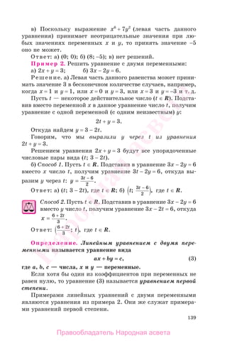 139
в) Поскольку выражение х6
+ 7у2
(левая часть данного
уравнения) принимает неотрицательные значения при лю-
бых значениях переменных х и у, то принять значение −5
оно не может.
Ответ: а) (0; 0); б) (8; −5); в) нет решений.
Пример 2. Решить уравнение с двумя переменными:
а) 2х + у = 3; б) 3х − 2у = 6.
Решение. а) Левая часть данного равенства может прини-
мать значение 3 в бесконечном количестве случаев, например,
когда х = 1 и у = 1, или х = 0 и у = 3, или х = 3 и у = −3 и т. д.
Пусть t — некоторое действительное число (t ∈ R). Подста-
вив вместо переменной х в данное уравнение число t, получим
уравнение с одной переменной (с одним неизвестным) у:
2t + y = 3.
Откуда найдем у = 3 − 2t.
Говорим, что мы выразили y через t из уравнения
2t + y = 3.
Решением уравнения 2х + у = 3 будут все упорядоченные
числовые пары вида (t; 3 − 2t).
б) Способ 1. Пусть t ∈ R. Подставив в уравнение 3x − 2у = 6
вместо х число t, получим уравнение 3t − 2у = 6, откуда вы-
разим у через t: y
t
=
−3 6
2
.
Ответ: а) (t; 3 − 2t), где t ∈ R; б) t
t
; ,
3 6
2
−
где t ∈ R.
Способ 2. Пусть t ∈ R. Подставив в уравнение 3х − 2у = 6
вместо у число t, получим уравнение 3х − 2t = 6, откуда
x
t
=
+6 2
3
.
Ответ:
6 2
3
+ t
t; , где t ∈ R.
Определение. Линейным уравнением с двумя пере-
менными называется уравнение вида
ax ++ by == c, (3)
где a, b, c — числа, x и y — переменные.
Если хотя бы один из коэффициентов при переменных не
равен нулю, то уравнение (3) называется уравнением первой
степени.
Примерами линейных уравнений с двумя переменными
являются уравнения из примера 2. Они же служат примера-
ми уравнений первой степени.
Правообладатель Народная асвета
Народная
асвета
 