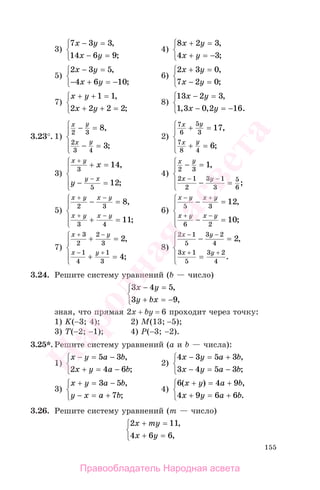 155
3)
7 3 3
14 6 9
x y
x y
− =
− =
⎧
⎨
⎩
,
;
4)
8 2 3
4 3
x y
x y
+ =
+ = −
⎧
⎨
⎩
,
;
5)
2 3 5
4 6 10
x y
x y
− =
− + = −
⎧
⎨
⎩
,
;
6)
2 3 0
7 2 0
x y
x y
+ =
− =
⎧
⎨
⎩
,
;
7)
x y
x y
+ + =
+ + =
⎧
⎨
⎩
1 1
2 2 2 2
,
;
8)
13 2 3
1 3 0 2 16
x y
x y
− =
− = −
⎧
⎨
⎩
,
, , .
3.23°. 1)
x y
x y
2 3
2
3 4
8
3
− =
− =
⎧
⎨
⎪
⎩
⎪
,
;
2)
7
6
5
3
7
8 4
17
6
x y
x y
+ =
+ =
⎧
⎨
⎪
⎩
⎪
,
;
3)
x y
y x
x
y
+
−
+ =
− =
⎧
⎨
⎪
⎩
⎪
3
5
14
12
,
;
4)
x y
x y
2 3
2 1
2
3 1
3
5
6
1− =
− =
⎧
⎨
⎪
⎩
⎪
− −
,
;
5)
x y x y
x y x y
+ −
+ −
− =
+ =
⎧
⎨
⎪
⎩
⎪
2 3
3 4
8
11
,
;
6)
x y x y
x y x y
− +
+ −
− =
− =
⎧
⎨
⎪
⎩
⎪
5 3
6 2
12
10
,
;
7)
x y
x y
+
+
+ =
+ =
⎧
⎨
⎪
⎩
⎪
3
2
2
3
1
4
1
3
2
4
−
−
,
;
8)
2 1
5
3 2
4
3 1
5
3 2
4
2
x y
x y
−
+ +
− =
=
⎧
⎨
⎪
⎩
⎪
−
,
.
3.24. Решите систему уравнений (b — число)
3 4 5
3 9
x y
y bx
− =
+ = −
⎧
⎨
⎩
,
,
зная, что прямая 2х + bу = 6 проходит через точку:
1) K(−3; 4); 2) М(13; −5);
3) Т(−2; −1); 4) Р(−3; −2).
3.25*. Решите систему уравнений (а и b — числа):
1)
x y a b
x y a b
− = −
+ = −
⎧
⎨
⎩
5 3
2 4 6
,
;
2)
4 3 5 3
3 4 5 3
x y a b
x y a b
− = +
− = −
⎧
⎨
⎩
,
;
3)
x y a b
y x a b
+ = −
− = +
⎧
⎨
⎩
3 5
7
,
;
4)
6 4 9
4 9 6 6
( ) ,
.
x y a b
x y a b
+ = +
+ = +
⎧
⎨
⎩
3.26. Решите систему уравнений (т — число)
2 11
4 6 6
x my
x y
+ =
+ =
⎧
⎨
⎩
,
,
Правообладатель Народная асвета
Народная
асвета
 