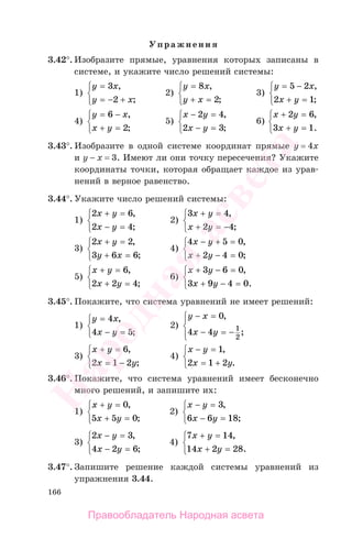 166
Упражнения
3.42°. Изобразите прямые, уравнения которых записаны в
системе, и укажите число решений системы:
1)
y x
y x
=
= − +
⎧
⎨
⎩
3
2
,
;
2)
y x
y x
=
+ =
⎧
⎨
⎩
8
2
,
;
3)
y x
x y
= −
+ =
⎧
⎨
⎩
5 2
2 1
,
;
4)
y x
x y
= −
+ =
⎧
⎨
⎩
6
2
,
;
5)
x y
x y
− =
− =
⎧
⎨
⎩
2 4
2 3
,
;
6)
x y
x y
+ =
+ =
⎧
⎨
⎩
2 6
3 1
,
.
3.43°. Изобразите в одной системе координат прямые у = 4х
и у − х = 3. Имеют ли они точку пересечения? Укажите
координаты точки, которая обращает каждое из урав-
нений в верное равенство.
3.44°. Укажите число решений системы:
1)
2 6
2 4
x y
x y
+ =
− =
⎧
⎨
⎩
,
;
2)
3 4
2 4
x y
x y
+ =
+ = −
⎧
⎨
⎩
,
;
3)
2 2
3 6 6
x y
y x
+ =
+ =
⎧
⎨
⎩
,
;
4)
4 5 0
2 4 0
x y
x y
− + =
+ − =
⎧
⎨
⎩
,
;
5)
x y
x y
+ =
+ =
⎧
⎨
⎩
6
2 2 4
,
;
6)
x y
x y
+ − =
+ − =
⎧
⎨
⎩
3 6 0
3 9 4 0
,
.
3.45°. Покажите, что система уравнений не имеет решений:
1)
y x
x y
=
− =
⎧
⎨
⎩
4
4 5
,
;
2)
y x
x y
− =
− = −
⎧
⎨
⎪
⎩⎪
0
4 4 1
2
,
;
3)
x y
x y
+ =
= −
⎧
⎨
⎩
6
2 1 2
,
;
4)
x y
x y
− =
= +
⎧
⎨
⎩
1
2 1 2
,
.
3.46°. Покажите, что система уравнений имеет бесконечно
много решений, и запишите их:
1)
x y
x y
+ =
+ =
⎧
⎨
⎩
0
5 5 0
,
;
2)
x y
x y
− =
− =
⎧
⎨
⎩
3
6 6 18
,
;
3)
2 3
4 2 6
x y
x y
− =
− =
⎧
⎨
⎩
,
;
4)
7 14
14 2 28
x y
x y
+ =
+ =
⎧
⎨
⎩
,
.
3.47°. Запишите решение каждой системы уравнений из
упражнения 3.44.
Правообладатель Народная асвета
Народная
асвета
 