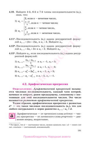 191
4.10. Найдите 4-й, 6-й и 7-й члены последовательности (аn),
зная, что:
1) a
n
n
n n
n
= +
2
2
,
,
если нечетное число,
если — четное число;
—⎧⎧
⎨
⎪
⎩⎪
2) a
n
n
n
n
n
=
+
2
2
1
,
,
если — четное число,
если — нечетное число..
⎧
⎨
⎪
⎩
⎪
4.11*. Последовательность (аn) задана рекуррентной форму-
лой аn + 1 = (4n + 2)an и а1 = 3. Найдите а5.
4.12*. Последовательность (аn) задана рекуррентной форму-
лой аn + 1 = 2аn + 3n и а1 = 2. Найдите а8.
4.13*. Найдите а5, если последовательность (аn) задана рекур-
рентной формулой:
1) аn + 2 =
2 4
5
1a an n+ +
и а1 = −1, а2 = 3;
2) аn + 2 =
3 2
2
1a an n− +
и а1 = 1, а2 = −4;
3) аn + 2 = a an n
2
1
2
2+ + и а1 = 2, а2 = 3;
4) аn + 2 = a an n− + 1
2
и а1 = 5, а2 = −1.
4.2. Арифметическая прогрессия
Определение. Арифметической прогрессией называ-
ется числовая последовательность, каждый член которой,
начиная со второго, равен предыдущему, сложенному с пос-
тоянным для этой последовательности числом. Это число
называется разностью арифметической прогрессии.
Таким образом, арифметическая прогрессия с разностью
d* — это такая числовая последовательность (аn), что для
любого натурального n верно равенство аn + 1 = аn + d.
Арифметическая — от греческого слова aritmos — чис-
ло; прогрессия — от латинского слова progressio — дви-
жение вперед, возрастание.
* Тот факт, что d — постоянное число, можно записать так: «d — const» (от
лат. constans — постоянный, неизменный).
Правообладатель Народная асвета
Народная
асвета
 