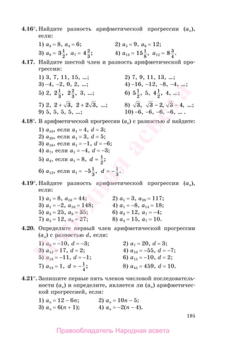 195
4.16°. Найдите разность арифметической прогрессии (аn),
если:
1) a3 = 8, a4 = 6; 2) a5 = 9, a6 = 12;
3) a8 = 31
2
, a7 = 4 2
3
; 4) a13 = 15 1
8
, a12 = 8 3
4
.
4.17. Найдите шестой член и разность арифметической про-
грессии:
1) 3, 7, 11, 15, …; 2) 7, 9, 11, 13, …;
3) −4, −2, 0, 2, …; 4) −16, −12, −8, −4, …;
5) 2, 21
3
, 22
3
, 3, …; 6) 51
2
, 5, 41
2
, 4, …;
7) 2, 2 3+ , 2 2 3+ , …; 8) 3, 3 2− , 3 4− , …;
9) 5, 5, 5, 5, …; 10) −6, −6, −6, −6, … .
4.18°. В арифметической прогрессии (аn) с разностью d найдите:
1) а10, если a1 = 4, d = 3;
2) а20, если a1 = 3, d = 5;
3) а16, если a1 = −1, d = −6;
4) а7, если a1 = −4, d = −3;
5) а4, если a1 = 8, d = 1
2
;
6) а13, если a1 = −51
3
, d = − 1
3
.
4.19°. Найдите разность арифметической прогрессии (аn),
если:
1) a1 = 8, a10 = 44; 2) a1 = 3, a20 = 117;
3) a1 = −2, a10 = 148; 4) a1 = −8, a14 = 18;
5) a3 = 25, a8 = 35; 6) a3 = 12, a7 = −4;
7) a5 = 12, a8 = 27; 8) a4 = 15, a7 = 10.
4.20. Определите первый член арифметической прогрессии
(аn) с разностью d, если:
1) а6 = −10, d = −3; 2) а7 = 20, d = 3;
3) а12 = 17, d = 2; 4) а10 = −55, d = −7;
5) а18 = −11, d = −1; 6) а15 = −10, d = 2;
7) а13 = 1, d = − 1
4
; 8) а45 = 459, d = 10.
4.21°. Запишите первые пять членов числовой последователь-
ности (аn) и определите, является ли (аn) арифметичес-
кой прогрессией, если:
1) аn = 12 − 6n; 2) аn = 10n − 5;
3) аn = 6(n + 1); 4) аn = −2(n − 4).
Правообладатель Народная асвета
Народная
асвета
 
