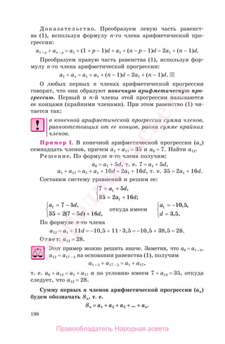 198
Доказательство. Преобразуем левую часть равенст-
ва (1), используя формулу п-го члена арифметической про-
грессии:
а1 + р + ап − р = а1 + (1 + р − 1)d + а1 + (n − р − 1)d = 2а1 + (n − 1)d.
Преобразуем правую часть равенства (1), используя фор-
мулу п-го члена арифметической прогрессии:
а1 + an = а1 + a1 + (n − 1)d = 2а1 + (n − 1)d.
О любых первых п членах арифметической прогрессии
говорят, что они образуют конечную арифметическую про-
грессию. Первый и п-й члены этой прогрессии называются
ее концами (крайними членами). При этом равенство (1) чи-
тается так:
в конечной арифметической прогрессии сумма членов,
равноотстоящих от ее концов, равна сумме крайних
членов.
Пример 1. В конечной арифметической прогрессии (an)
семнадцать членов, причем а1 + a17 = 35 и a6 = 7. Найти a12.
Решение. По формуле п-го члена получим:
а6 = а1 + 5d, т. е. 7 = а1 + 5d,
а1 + а17 = а1 + а1 + 16d = 2а1 + 16d, т. е. 35 = 2а1 + 16d.
Составим систему уравнений и решим ее:
7 5
35 2 16
1
1
= +
= +
⎧
⎨
⎩
a d
a d
,
;
a d
d d
1 7 5
35 2 7 5 16
= −
= − +
⎧
⎨
⎩
,
( ) ,
откуда имеем
a
d
1 10 5
3 5
= −
=
⎧
⎨
⎩
, ,
, .
По формуле п-го члена
а12 = а1 + 11d = −10,5 + 11 3,5 = −10,5 + 38,5 = 28.
Ответ: а12 = 28.
Этот пример можно решить иначе. Заметив, что а6 = а1 + 5,
а12 = а17 − 5 на основании равенства (1), получим
а1 + 5 + а17 − 5 = а1 + а17,
т. е. а6 + а12 = а1 + а17 и по условию имеем 7 + а12 = 35, откуда
следует, что а12 = 28.
Сумму первых п членов арифметической прогрессии (an)
будем обозначать Sn, т. е.
Sn = а1 + а2 + а3 + … ++ аn.
Правообладатель Народная асвета
Народная
асвета
 