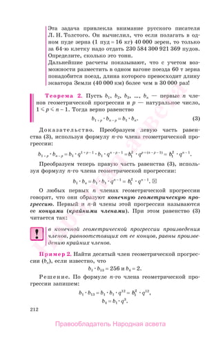 212
Эта задача привлекла внимание русского писателя
Л. Н. Толстого. Он вычислил, что если полагать в од-
ном пуде зерна (1 пуд = 16 кг) 40 000 зерен, то только
за 64-ю клетку надо отдать 230 584 300 921 369 пудов.
Определите, сколько это тонн.
Дальнейшие расчеты показывают, что с учетом воз-
можности разместить в одном вагоне поезда 60 т зерна
понадобится поезд, длина которого превосходит длину
экватора Земли (40 000 км) более чем в 30 000 раз!
Теорема 2. Пусть b1, b2, b3, …, bn — первые n чле-
нов геометрической прогрессии и p — натуральное число,
1 p n − 1. Тогда верно равенство
b1 + p bn − p = b1 bn. (3)
Доказательство. Преобразуем левую часть равен-
ства (3), используя формулу п-го члена геометрической про-
грессии:
b1 + p bn − p = b1 q1 + p − 1
b1 qn − p − 1
=b1
2
qp + (n − p − 1)
= b1
2
qn − 1
.
Преобразуем теперь правую часть равенства (3), исполь-
зуя формулу п-го члена геометрической прогрессии:
b1 bn = b1 b1 qn − 1
= b1
2
qn − 1
.
О любых первых п членах геометрической прогрессии
говорят, что они образуют конечную геометрическую про-
грессию. Первый и п-й члены этой прогрессии называются
ее концами (крайними членами). При этом равенство (3)
читается так:
в конечной геометрической прогрессии произведения
членов, равноотстоящих от ее концов, равны произве-
дению крайних членов.
Пример 2. Найти десятый член геометрической прогрес-
сии (bn), если известно, что
b1 b13 = 256 и b4 = 2.
Решение. По формуле п-го члена геометрической про-
грессии запишем:
b1 b13 = b1 b1 q12
= b1
2
q12
,
b4 = b1 q3
.
Правообладатель Народная асвета
Народная
асвета
 