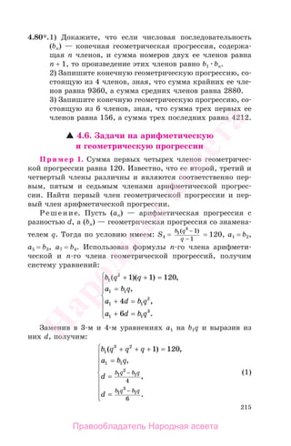 215
4.80*.1) Докажите, что если числовая последовательность
(bn) — конечная геометрическая прогрессия, содержа-
щая n членов, и сумма номеров двух ее членов равна
n + 1, то произведение этих членов равно b1 bn.
2) Запишите конечную геометрическую прогрессию, со-
стоящую из 4 членов, зная, что сумма крайних ее чле-
нов равна 9360, а сумма средних членов равна 2880.
3) Запишите конечную геометрическую прогрессию, со-
стоящую из 6 членов, зная, что сумма трех первых ее
членов равна 156, а сумма трех последних равна 4212.
4.6. Задачи на арифметическую
и геометрическую прогрессии
Пример 1. Сумма первых четырех членов геометричес-
кой прогрессии равна 120. Известно, что ее второй, третий и
четвертый члены различны и являются соответственно пер-
вым, пятым и седьмым членами арифметической прогрес-
сии. Найти первый член геометрической прогрессии и пер-
вый член арифметической прогрессии.
Решение. Пусть (аn) — арифметическая прогрессия с
разностью d, а (bn) — геометрическая прогрессия со знамена-
телем q. Тогда по условию имеем: S4 =
b q
q
1
4
1
1
( )−
−
= 120, a1 = b2,
a5 = b3, a7 = b4. Использовав формулы п-го члена арифмети-
ческой и п-го члена геометрической прогрессий, получим
систему уравнений:
b q q
a b q
a d b q
a d b q
1
2
1 1
1 1
2
1 1
3
1 1 120
4
6
( )( ) ,
,
,
.
+ + =
=
+ =
+ =
⎧
⎨
⎪
⎪
⎩
⎪
⎪
Заменив в 3-м и 4-м уравнениях a1 на b1q и выразив из
них d, получим:
b q q q
a b q
d
d
b q b q
b q b q
1
3 2
1 1
1
2
1
1
3
1
1 120
4
6
( ) ,
,
,
.
+ + + =
=
=
=
⎧
⎨
⎪
⎪
⎪
⎩
⎪
⎪
⎪
−
−
(1)
Правообладатель Народная асвета
Народная
асвета
 