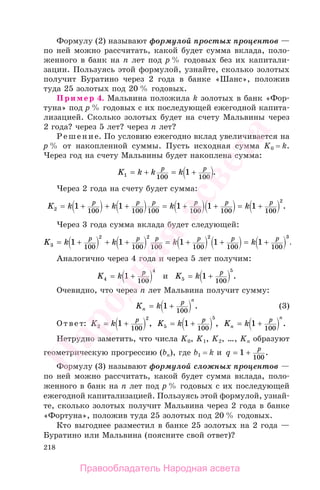 218
Формулу (2) называют формулой простых процентов —
по ней можно рассчитать, какой будет сумма вклада, поло-
женного в банк на п лет под р % годовых без их капитали-
зации. Пользуясь этой формулой, узнайте, сколько золотых
получит Буратино через 2 года в банке «Шанс», положив
туда 25 золотых под 20 % годовых.
Пример 4. Мальвина положила k золотых в банк «Фор-
туна» под р % годовых с их последующей ежегодной капита-
лизацией. Сколько золотых будет на счету Мальвины через
2 года? через 5 лет? через п лет?
Решение. По условию ежегодно вклад увеличивается на
р % от накопленной суммы. Пусть исходная сумма K0 = k.
Через год на счету Мальвины будет накоплена сумма:
K k k kp p
1 100 100
1= + = + .
Через 2 года на счету будет сумма:
K k k k kp p p p p p
2
2
1 1 1 1 1
100 100 100 100 100 100
= + + + = + + = + .
Через 3 года сумма вклада будет следующей:
K k k k kp p p p p p
3
2 2 2 3
1 1 1 1 1
100 100 100 100 100 100
= + + + = + + = + ..
Аналогично через 4 года и через 5 лет получим:
K k p
4
4
1
100
= + и K k p
5
5
1
100
= + .
Очевидно, что через п лет Мальвина получит сумму:
K kn
n
p
= +1
100
. (3)
Ответ: K k p
2
2
1
100
= + , K k p
5
5
1
100
= + , K kn
n
p
= +1
100
.
Нетрудно заметить, что числа K0, K1, K2, …, Kn образуют
геометрическую прогрессию (bп), где b1 = k и q p
= +1
100
.
Формулу (3) называют формулой сложных процентов —
по ней можно рассчитать, какой будет сумма вклада, поло-
женного в банк на п лет под р % годовых с их последующей
ежегодной капитализацией. Пользуясь этой формулой, узнай-
те, сколько золотых получит Мальвина через 2 года в банке
«Фортуна», положив туда 25 золотых под 20 % годовых.
Кто выгоднее разместил в банке 25 золотых на 2 года —
Буратино или Мальвина (поясните свой ответ)?
Правообладатель Народная асвета
Народная
асвета
 