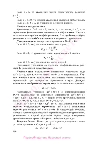 230
Если a ≠ 0, то уравнение имеет единственное решение
х = b
a
.
Если a = b = 0, то корнем уравнения является любое число.
Если a = 0, b ≠ 0, то уравнение не имеет корней.
Квадратное уравнение
Уравнение aх2
+ bх + с = 0, где а, b, с — числа, a ≠ 0, х —
переменная (неизвестное), называется квадратным. Число a
называется старшим коэффициентом, b — средним коэффи-
циентом, с — свободным членом квадратного уравнения.
Дискриминант квадратного уравнения D = b2
− 4ac.
Если D 0, то уравнение имеет два корня
x
b D
a1 2 2, .=
− ±
Если D = 0, то уравнение имеет единственный корень
x b
a1 2
= – .
Если D 0, то уравнение не имеет корней.
Квадратное уравнение со старшим коэффициентом, рав-
ным 1, называется приведенным.
Квадратным трехчленом называется многочлен вида
ах2
+ bх + с, где а, b, с — числа, а ≠ 0, х — переменная. Кор-
нем квадратного трехчлена называется такое значение
переменной, при котором он обращается в нуль. Дискри-
минантом квадратного трехчлена называется выражение
D = b2
− 4ас.
Квадратный трехчлен ах2
+ bх + с с дискриминантом
D 0 разлагается на линейные множители: ах2
+ bх + с =
= а(х − х1)(х − х2), где х1, х2 — корни этого трехчлена, причем
если D 0 , то х1 ≠ х2, а если D = 0 , то х1 = х2.
Если ах2
+ bх + с = а(х − х1)2
, то х1 называется кратным
корнем квадратного трехчлена ах2
+ bх + с (кратным
корнем уравнения ах2
+ bх + с = 0). В следующей теореме,
говоря о сумме и произведении корней квадратного уравнения,
учитывают и случай кратного корня: когда квадратное
уравнение имеет кратный корень, он берется дважды.
Теорема Виета. Если х1 и х2 — корни приведенного квад-
ратного уравнения х2
+ pх + q = 0, то
х1 + х2 = −p, х1х2 = q.
Правообладатель Народная асвета
Народная
асвета
 
