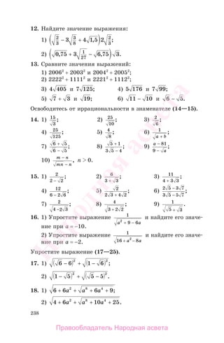 238
12. Найдите значение выражения:
1) 2
3
3
8
2
3
3 4 1 5 2− + , ;
2) 0 75 3 6 75 31
27
, , .+ −
13. Сравните значения выражений:
1) 20062
+ 20032
и 20042
+ 20052
;
2) 22222
+ 11112
и 22212
+ 11122
;
3) 4 405 и 7 125; 4) 5 176 и 7 99;
5) 7 3+ и 19; 6) 11 10− и 6 5− .
Освободитесь от иррациональности в знаменателе (14—15).
14. 1) 15
3
; 2) 25
10
; 3) 2
6
;
4) 25
125
; 5) 4
8
; 6) 1
a b+
;
7)
6 5
6 5
+
−
; 8)
5 1
3 5 4
+
−
; 9)
a
a
−
−
81
9
;
10)
m n
mn n
−
−
, n 0.
15. 1) 2
2 2−
; 2) 6
3 3+
; 3) 11
4 3 3+
;
4) 12
6 2 6−
; 5) 2
2 3 4 2+
; 6)
2 5 3 7
3 5 5 7
−
−
;
7) 2
4 2 3−
; 8) 4
3 2 2+
; 9) 1
5 3+
.
16. 1) Упростите выражение 1
9 62
a a+ −
и найдите его значе-
ние при а = −10.
2) Упростите выражение 1
16 82
+ −a a
и найдите его значе-
ние при а = −2.
Упростите выражение (17—25).
17. 1) 6 6 1 6
2 2
− + − ;
2) 1 5 5 5
2 2
− + − .
18. 1) 6 6 6 92 8 4
+ + + +a a a ;
2) 4 6 10 252 8 4
+ + + +a a a .
Правообладатель Народная асвета
Народная
асвета
 