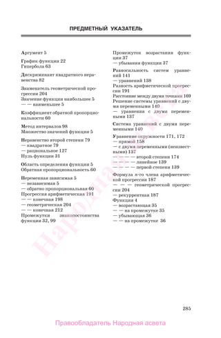 285
Аргумент 5
График функции 22
Гипербола 63
Дискриминант квадратного нера-
венства 82
Знаменатель геометрической про-
грессии 204
Значение функции наибольшее 5
— — наименьшее 5
Коэффициент обратной пропорцио-
нальности 60
Метод интервалов 98
Множество значений функции 5
Неравенство второй степени 79
— квадратное 79
— рациональное 127
Нуль функции 31
Область определения функции 5
Обратная пропорциональность 60
Переменная зависимая 5
— независимая 5
— обратно пропорциональная 60
Прогрессия арифметическая 191
— — конечная 198
— геометрическая 204
— — конечная 212
Промежутки знакопостоянства
функции 32, 99
ПРЕДМЕТНЫЙ УКАЗАТЕЛЬ
Промежуток возрастания функ-
ции 37
— убывания функции 37
Равносильность систем уравне-
ний 141
— уравнений 138
Разность арифметической прогрес-
сии 191
Расстояние между двумя точками 169
Решение системы уравнений с дву-
мя переменными 140
— уравнения с двумя перемен-
ными 137
Система уравнений с двумя пере-
менными 140
Уравнение окружности 171, 172
— прямой 158
— с двумя переменными (неизвест-
ными) 137
— — — — второй степени 174
— — — — линейное 139
— — — — первой степени 139
Формула n-го члена арифметичес-
кой прогрессии 187
— — — геометрической прогрес-
сии 204
— рекуррентная 187
Функция 4
— возрастающая 35
— — на промежутке 35
— убывающая 36
— — на промежутке 36
Правообладатель Народная асвета
Народная
асвета
 