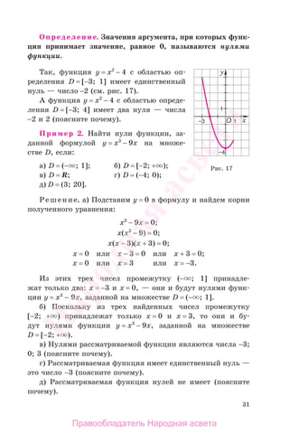 31
Определение. Значения аргумента, при которых функ-
ция принимает значение, равное 0, называются нулями
функции.
Так, функция у = x2
− 4 с областью оп-
ределения D = [−3; 1] имеет единственный
нуль — число −2 (см. рис. 17).
А функция у = x2
− 4 с областью опреде-
ления D = [−3; 4] имеет два нуля — числа
−2 и 2 (поясните почему).
Пример 2. Найти нули функции, за-
данной формулой у = x3
− 9х на множе-
стве D, если:
а) D = (− ; 1]; б) D = [−2; + );
в) D = R; г) D = (−4; 0);
д) D = (3; 20].
Решение. а) Подставим у = 0 в формулу и найдем корни
полученного уравнения:
х3
− 9х = 0;
х(х2
− 9) = 0;
х(х − 3)(х + 3) = 0;
х = 0 или х − 3 = 0 или х + 3 = 0;
х = 0 или х = 3 или х = −3.
Из этих трех чисел промежутку (− ; 1] принадле-
жат только два: х = −3 и х = 0, — они и будут нулями функ-
ции у = x3
− 9х, заданной на множестве D = (− ; 1].
б) Поскольку из трех найденных чисел промежутку
[−2; + ) принадлежат только х = 0 и х = 3, то они и бу-
дут нулями функции у = x3
− 9х, заданной на множестве
D = [−2; + ).
в) Нулями рассматриваемой функции являются числа −3;
0; 3 (поясните почему).
г) Рассматриваемая функция имеет единственный нуль —
это число −3 (поясните почему).
д) Рассматриваемая функция нулей не имеет (поясните
почему).
Рис. 17
Правообладатель Народная асвета
Народная
асвета
 