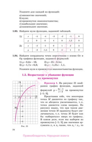 34
Укажите для каждой из функций:
а) множество значений;
б) нули;
в) промежутки знакопостоянства;
г) наибольшее значение;
д) наименьшее значение.
1.83. Найдите нули функции, заданной таблицей.
1) х −5 −4 −3 −2 −1 0
у 9 0 4 0 1,2 0
2) х −2 −1 0 1 2 3
у −3 −1,5 0 2 1 0
1.84. Найдите координаты точек пересечения с осями Ох и
Оу графика функции, заданной формулой:
1) у = 0,6х − 18; 2) у = 25 + 0,5х;
3) у = 1,7х + 6,8; 4) у = −1,21х − 1,1.
Укажите нули и промежутки знакопостоянства функции.
1.5. Возрастание и убывание функции
на промежутке
Пример 1. На рисунке 21 изоб-
ражен график функции, заданной
формулой y
x
x
=
−4 1
2+
на промежутке
[−1; 3].
Представим себе, что некоторая
точка М движется по графику так,
что ее абсцисса увеличивается, т. е.
точка движется слева направо. По
рисунку видно, что при таком дви-
жении точки М ординаты будут уве-
личиваться, т. е. точка М будет как
бы «взбираться» вверх по графику.
В самом деле, если мы выберем из
промежутка [−1; 3] два значения ар-
гумента х1 и х2 такие, что х2 х1, тоРис. 21
Правообладатель Народная асвета
Народная
асвета
 