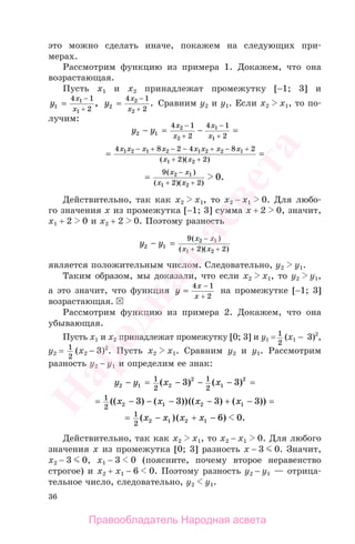 36
это можно сделать иначе, покажем на следующих при-
мерах.
Рассмотрим функцию из примера 1. Докажем, что она
возрастающая.
Пусть х1 и х2 принадлежат промежутку [−1; 3] и
y
x
x1
1
1
4 1
2
=
−
+
, y
x
x2
2
2
4 1
2
=
−
+
. Сравним у2 и у1. Если х2 х1, то по-
лучим:
y y
x
x
x
x2 1
2
2
1
1
4 1
2
4 1
2
− = − =
− −
+ +
= =
− − − −4 8 2 4 8 2
2 2
1 2 1 2 1 2 2 1
1 2
x x x x x x x x
x x
+ + +
+ +( )( )
=
−9
2
2 1
1
x x
x +
( )
( )(xx2 2
0
+ )
.
Действительно, так как х2 х1, то х2 − х1 0. Для любо-
го значения х из промежутка [−1; 3] сумма х + 2 0, значит,
х1 + 2 0 и х2 + 2 0. Поэтому разность
y y
x x
x x2 1
2 1
1 2
9
2 2
− =
−( )
( )( )+ +
является положительным числом. Следовательно, у2 у1.
Таким образом, мы доказали, что если х2 х1, то у2 у1,
а это значит, что функция y
x
x
=
−4 1
2+
на промежутке [−1; 3]
возрастающая.
Рассмотрим функцию из примера 2. Докажем, что она
убывающая.
Пусть х1 и х2 принадлежат промежутку [0; 3] и у1 = 1
2
(x1 − 3)2
,
у2 = 1
2
(x2 − 3)2
. Пусть х2 х1. Сравним у2 и у1. Рассмотрим
разность у2 − у1 и определим ее знак:
y y x x2 1 2
2
1
21
2
1
2
3 3− = − − − =( ) ( )
= − − − − + − =1
2 2 1 2 13 3 3 3(( ) ( ))(( ) ( ))x x x x
= − + −1
2 2 1 2 1 6 0( )( ) .x x x x
Действительно, так как х2 х1, то х2 − х1 0. Для любого
значения х из промежутка [0; 3] разность х − 3 0. Значит,
х2 − 3 0, х1 − 3 0 (поясните, почему второе неравенство
строгое) и х2 + х1 − 6 0. Поэтому разность у2 − у1 — отрица-
тельное число, следовательно, у2 у1.
Правообладатель Народная асвета
Народная
асвета
 