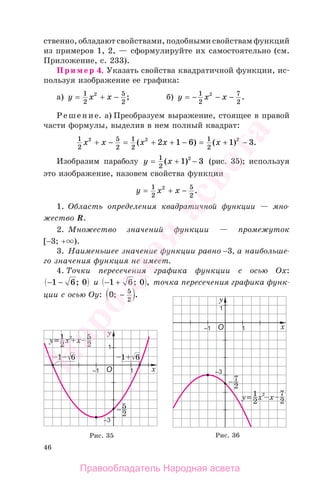 46
ственно, обладают свойствами, подобными свойствам функций
из примеров 1, 2, — сформулируйте их самостоятельно (см.
Приложение, с. 233).
Пример 4. Указать свойства квадратичной функции, ис-
пользуя изображение ее графика:
а) y x x= + −1
2
5
2
2
; б) y x x= − − −1
2
7
2
2
.
Решение. а) Преобразуем выражение, стоящее в правой
части формулы, выделив в нем полный квадрат:
1
2
5
2
1
2
1
2
2 2 2
2 1 6 1 3x x x x x+ − = + + − = + −( ) ( ) .
Изобразим параболу y x= + −1
2
1 32
( ) (рис. 35); используя
это изображение, назовем свойства функции
y x x= + −1
2
5
2
2
.
1. Область определения квадратичной функции — мно-
жество R.
2. Множество значений функции — промежуток
[−3; + ).
3. Наименьшее значение функции равно −3, а наибольше-
го значения функция не имеет.
4. Точки пересечения графика функции с осью Ох:
− −1 6 0; и − +1 6 0; , точка пересечения графика функ-
ции с осью Оу: 0 5
2
; .−
Рис. 35 Рис. 36
Правообладатель Народная асвета
Народная
асвета
 