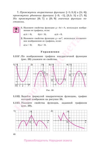 48
7. Промежутки возрастания функции: [−1; 3,5] и [5; 6];
промежутки убывания функции: [−3; −1], [3,5; 5] и [7; 8].
На промежутках [6; 7] и [8; 9] значения функции по-
стоянны.
1. Назовите свойства функции y = kx + b, используя изобра-
жение ее графика, если:
а) k 0; б) k 0; в) k = 0.
2. Назовите свойства функции у = ах2
, используя схематич-
ное изображение ее графика, если:
а) а 0; б) а 0.
Упражнения
1.111°. По изображению графика квадратичной функции
(рис. 38) укажите ее свойства.
Рис. 38
1.112. Задайте формулой квадратичную функцию, график
которой изображен на рисунке 38.
1.113. Укажите свойства функции, заданной графиком
(рис. 39).
Правообладатель Народная асвета
Народная
асвета
 