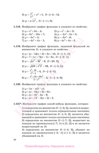 50
3) y xx
x
= + +
3
3
2
1, D = [−4; −1];
4) y x x= 2
, D = (− ; 0).
1.118. Изобразите график функции и укажите ее свойства:
1) у = х2
+ 6х − 4; 2) у = х2
− 4х + 3;
3) у = 3х2
− 10х + 7; 4) у = −2х2
− 3х + 5;
5) у = −4х2
+ 5; 6) у = −3х2
− 6;
7) у = −4х2
+ 4х − 1; 8) у = 4х2
+ 4х − 3.
1.119. Изобразите график функции, заданной формулой на
множестве D, и укажите ее свойства:
1) у = (х − 5)(х + 2) + 3х + 10, D = [−1; 2];
2) y = 7 + (x + 7)(x − 1) − 6x, D = [−3; 1];
3) y = ( ) ,x2 2
3 3+ − D = [0; 2];
4) y = ( ) ,10 102 2
+ −x D = [−3; 0];
5) y =
x
x
4
2
16
4
4
−
+
+ , D = [−2; 0];
6) y =
x x
x
4 2
2
25 10
5
5
+ +
+
− , D = [−4; 0].
1.120. Изобразите график функции и укажите ее свойства:
1) у = 5х − х(5 − х);
2) у = (х − 9)(х + 9) + 81;
3) у = (х + 3)2
− 6х − 9;
4) у = (х + 1)2
− 2(х + 2) + 3.
1.121*. Изобразите график какой-нибудь функции, которая:
1) определена на множестве D = [−3; 4], является возрас-
тающей и принимает только отрицательные значения;
2) определена на множестве D = [−5; 2], является убы-
вающей и принимает только положительные значения;
3) определена на множестве D = [−7; 3], возрастает на
каждом из промежутков [−7; 1) и [1; 3] и не является
возрастающей на D;
4) определена на множестве D = [−4; 3], убывает на
каждом из промежутков [−4; −1] и (−1; 3] и является
убывающей на D.
Правообладатель Народная асвета
Народная
асвета
 