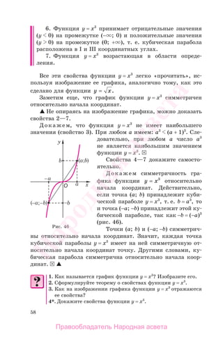 58
6. Функция у = х3
принимает отрицательные значения
(у 0) на промежутке (− ; 0) и положительные значения
(у 0) на промежутке (0; + ), т. е. кубическая парабола
расположена в I и III координатных углах.
7. Функция у = х3
возрастающая в области опреде-
ления.
Все эти свойства функции у = х3
легко «прочитать», ис-
пользуя изображение ее графика, аналогично тому, как это
сделано для функции y x= .
Заметим еще, что график функции у = х3
симметричен
относительно начала координат.
Не опираясь на изображение графика, можно доказать
свойства 2—7.
Докажем, что функция у = х3
не имеет наибольшего
значения (свойство 3). При любом а имеем: а3
(а + 1)3
. Сле-
довательно, при любом а число а3
не является наибольшим значением
функции у = х3
.
Свойства 4—7 докажите самосто-
ятельно.
Докажем симметричность гра-
фика функции y x= 3
относительно
начала координат. Действительно,
если точка (а; b) принадлежит куби-
ческой параболе у = х3
, т. е. b = а3
, то
и точка (−а; −b) принадлежит этой ку-
бической параболе, так как −b = (−а)3
(рис. 46).
Точки (а; b) и (−а; −b) симметрич-
ны относительно начала координат. Значит, каждая точка
кубической параболы у = х3
имеет на ней симметричную от-
носительно начала координат точку. Другими словами, ку-
бическая парабола симметрична относительно начала коор-
динат.
1. Как называется график функции у = х3
? Изобразите его.
2. Сформулируйте теорему о свойствах функции у = х3
.
3. Как на изображении графика функции у = х3
отражаются
ее свойства?
4*. Докажите свойства функции у = х3
.
Рис. 46
Правообладатель Народная асвета
Народная
асвета
 