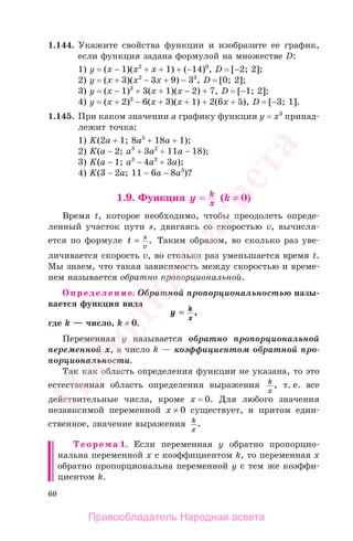 60
1.144. Укажите свойства функции и изобразите ее график,
если функция задана формулой на множестве D:
1) у = (х − 1)(х2
+ х + 1) + (−14)0
, D = [−2; 2];
2) у = (х + 3)(х2
− 3х + 9) − 33
, D = [0; 2];
3) у = (х − 1)3
+ 3(х + 1)(х − 2) + 7, D = [−1; 2];
4) у = (х + 2)3
− 6(х + 3)(х + 1) + 2(6х + 5), D = [−3; 1].
1.145. При каком значении а графику функции у = х3
принад-
лежит точка:
1) K(2a + 1; 8a3
+ 18a + 1);
2) K(a − 2; a3
+ 3a2
+ 11a − 18);
3) K(a − 1; a3
− 4a2
+ 3a);
4) K(3 − 2a; 11 − 6a − 8a3
)?
1.9. Функция y k
x
== (k ≠ 0)
Время t, которое необходимо, чтобы преодолеть опреде-
ленный участок пути s, двигаясь со скоростью v, вычисля-
ется по формуле t s
v
= . Таким образом, во сколько раз уве-
личивается скорость v, во столько раз уменьшается время t.
Мы знаем, что такая зависимость между скоростью и време-
нем называется обратно пропорциональной.
Определение. Обратной пропорциональностью назы-
вается функция вида
y k
x
== ,
где k — число, k ≠ 0.
Переменная у называется обратно пропорциональной
переменной х, а число k — коэффициентом обратной про-
порциональности.
Так как область определения функции не указана, то это
естественная область определения выражения k
x
, т. е. все
действительные числа, кроме х = 0. Для любого значения
независимой переменной х ≠ 0 существует, и притом един-
ственное, значение выражения k
x
.
Теорема 1. Если переменная у обратно пропорцио-
нальна переменной х с коэффициентом k, то переменная х
обратно пропорциональна переменной у с тем же коэффи-
циентом k.
Правообладатель Народная асвета
Народная
асвета
 