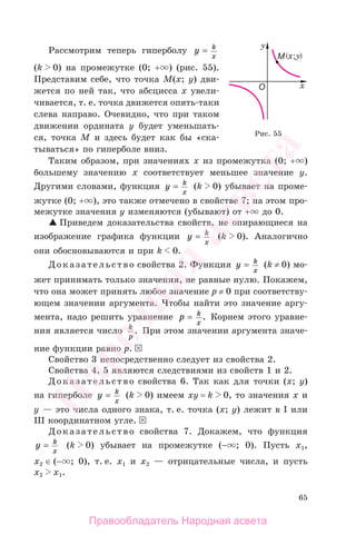 65
Рассмотрим теперь гиперболу y k
x
=
(k 0) на промежутке (0; + ) (рис. 55).
Представим себе, что точка М(x; y) дви-
жется по ней так, что абсцисса х увели-
чивается, т. е. точка движется опять-таки
слева направо. Очевидно, что при таком
движении ордината у будет уменьшать-
ся, точка М и здесь будет как бы «ска-
тываться» по гиперболе вниз.
Таким образом, при значениях х из промежутка (0; + )
большему значению х соответствует меньшее значение у.
Другими словами, функция y k
x
= (k 0) убывает на проме-
жутке (0; + ), это также отмечено в свойстве 7; на этом про-
межутке значения у изменяются (убывают) от + до 0.
Приведем доказательства свойств, не опирающиеся на
изображение графика функции y k
x
= (k 0). Аналогично
они обосновываются и при k 0.
Доказательство свойства 2. Функция y k
x
= (k ≠ 0) мо-
жет принимать только значения, не равные нулю. Покажем,
что она может принять любое значение р ≠ 0 при соответству-
ющем значении аргумента. Чтобы найти это значение аргу-
мента, надо решить уравнение p k
x
= . Корнем этого уравне-
ния является число k
p
. При этом значении аргумента значе-
ние функции равно р.
Свойство 3 непосредственно следует из свойства 2.
Свойства 4, 5 являются следствиями из свойств 1 и 2.
Доказательство свойства 6. Так как для точки (х; у)
на гиперболе y k
x
= (k 0) имеем ху = k 0, то значения х и
у — это числа одного знака, т. е. точка (х; у) лежит в I или
III координатном угле.
Доказательство свойства 7. Докажем, что функция
y k
x
= (k 0) убывает на промежутке (− ; 0). Пусть х1,
х2 ∈ (− ; 0), т. е. х1 и х2 — отрицательные числа, и пусть
х2 х1.
Рис. 55
Правообладатель Народная асвета
Народная
асвета
 