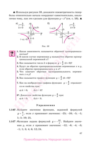 67
Используя рисунок 59, докажите симметричность гипер-
болы относительно начала координат самостоятельно, анало-
гично тому, как это сделано для функции у = х3
(см. с. 58).
Рис. 59
1. Какая зависимость называется обратной пропорциональ-
ностью?
2. В каком случае переменная у называется обратно пропор-
циональной переменной х?
3. Как называется число k в формуле y k
x= (k ≠ 0)?
4. Будут ли обратно пропорциональными переменные х и у,
если обратно пропорциональны у и х?
5. Что означает обратная пропорциональность перемен-
ных х и у?
6. Как называется график функции y k
x= (k ≠ 0)?
7. Как на изображении графика функции y k
x= отражают-
ся ее свойства при:
а) k 0; б) k 0?
8*. Докажите свойства функции y k
x= при:
а) k 0; б) k 0.
Упражнения
1.146°. Найдите значения функции, заданной формулой
y
x
= 5
, если х принимает значения: −25; −10; −5; −1;
1; 5; 10; 25.
1.147°. Функция задана формулой y
x
= − 12
. Найдите значе-
ния у, если х принимает значения: −12; −6; −4; −3;
−1; 1; 3; 4; 6; 12; 24.
Правообладатель Народная асвета
Народная
асвета
 