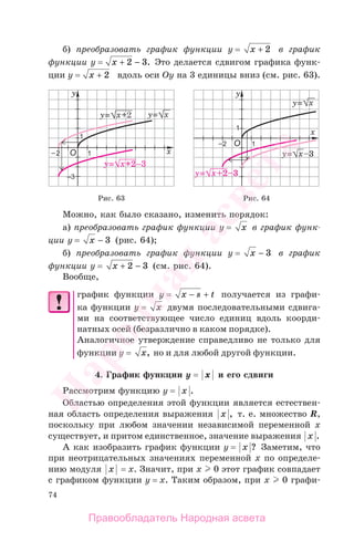 74
б) преобразовать график функции у = x + 2 в график
функции у = x + −2 3. Это делается сдвигом графика функ-
ции у = x + 2 вдоль оси Оу на 3 единицы вниз (см. рис. 63).
Рис. 63 Рис. 64
Можно, как было сказано, изменить порядок:
а) преобразовать график функции у = x в график функ-
ции у = x − 3 (рис. 64);
б) преобразовать график функции у = x − 3 в график
функции у = x + −2 3 (cм. рис. 64).
Вообще,
график функции у = x s t− + получается из графи-
ка функции у = x двумя последовательными сдвига-
ми на соответствующее число единиц вдоль коорди-
натных осей (безразлично в каком порядке).
Аналогичное утверждение справедливо не только для
функции у = x, но и для любой другой функции.
4. График функции у = x и его сдвиги
Рассмотрим функцию у = x .
Областью определения этой функции является естествен-
ная область определения выражения x , т. е. множество R,
поскольку при любом значении независимой переменной х
существует, и притом единственное, значение выражения x .
А как изобразить график функции у = x ? Заметим, что
при неотрицательных значениях переменной х по определе-
нию модуля x = х. Значит, при х 0 этот график совпадает
с графиком функции у = х. Таким образом, при х 0 графи-
Правообладатель Народная асвета
Народная
асвета
 