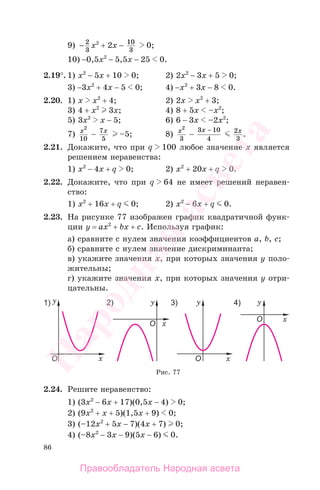 86
9) − 2
3
x2
+ 2x − 10
3
0;
10) −0,5x2
− 5,5x − 25 0.
2.19°. 1) x2
− 5x + 10 0; 2) 2x2
− 3x + 5 0;
3) −3x2
+ 4x − 5 0; 4) −x2
+ 3x − 8 0.
2.20. 1) x x2
+ 4; 2) 2x x2
+ 3;
3) 4 + x2
3x; 4) 8 + 5x –x2
;
5) 3x2
x − 5; 6) 6 − 3x –2x2
;
7) x2
10
− 7
5
x
–5; 8) x2
3
−
3 10
4
x − 2
3
x
.
2.21. Докажите, что при q 100 любое значение х является
решением неравенства:
1) x2
− 4x + q 0; 2) x2
+ 20x + q 0.
2.22. Докажите, что при q 64 не имеет решений неравен-
ство:
1) x2
+ 16x + q 0; 2) x2
− 6x + q 0.
2.23. На рисунке 77 изображен график квадратичной функ-
ции у = ax2
+ bx + c. Используя график:
а) сравните с нулем значения коэффициентов a, b, c;
б) сравните с нулем значение дискриминанта;
в) укажите значения х, при которых значения у поло-
жительны;
г) укажите значения х, при которых значения у отри-
цательны.
Рис. 77
2.24. Решите неравенство:
1) (3x2
− 6x + 17)(0,5х − 4) 0;
2) (9x2
+ x + 5)(1,5х + 9) 0;
3) (–12x2
+ 5x − 7)(4х + 7) 0;
4) (–8x2
− 3x − 9)(5х − 6) 0.
Правообладатель Народная асвета
Народная
асвета
 