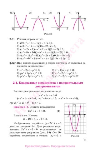91
2.31. Решите неравенство:
1) (25x2
− 10x + 1)(9 − 3x) 0;
2) (49x2
+ 14x + 1)(15 − 25x) 0;
3) (x2
+ 2x + 1)(–x2
+ 2x − 1)(8x + 2) 0;
4) (x2
− 8x + 16)(–4x2
− 4x − 1)(7x − 28) 0;
5)* (x4
− 18x2
+ 81)(x2
− 2x + 3)(0,1x + 5) 0;
6)* (x4
+ 6x2
+ 9)(–x2
+ 4x − 6)(0,3x − 12) 0.
2.32*. При каких значениях р любое значение х является ре-
шением неравенства:
1) x2
+ 2px + p2
0; 2) x2
− 2px + p2
0;
3) px2
+ 2p2
x + p3
0; 4) px2
− 2p2
x + p3
0;
5) p2
x2
− 2p3
x + p4
0; 6) p3
x2
+ 2p4
x + p5
0?
2.4. Квадратные неравенства с положительным
дискриминантом
Рассмотрим решение неравенств вида
ax2
+ bx + c 0
(ax2
+ bx + c 0, ax2
+ bx + c 0, ax2
+ bx + c 0),
где а 0; D = b2
− 4ac 0.
Пример 1. Решить неравенство
2х2
+ х − 6 0. (1)
Решение. Имеем:
D = 49 0; a = 2 0.
Изображение параболы у = 2х2
+ х − 6
дано на рисунке 84. Для решения нера-
венства 2х2
+ х − 6 0 ограничимся ее
упрощенным рисунком (рис. 85). Ось Ox
парабола пересекает в точках х1 = −2 и
Рис. 83
Рис. 84
Правообладатель Народная асвета
Народная
асвета
 
