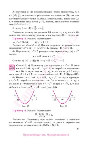93
А значения х, не принадлежащие этому множеству, т. е.
x ∈ −1 5
3
; , не являются решениями неравенства (3), так как
соответствующие точки параболы расположены ниже оси Ох,
т. е. ординаты этих точек у 0, значит, выполняется неравен-
ство 3х2
− 2х − 5 0.
Ответ: (– ; −1] 5
3
; .+
Поясните, почему на рисунке 85 точки х1 и х2 на оси Ох
отмечены светлыми кружками, а на рисунке 86 — черными.
Пример 3. Решить неравенство:
а) х2
− 121 0; б) х2
− 7 0.
Решение. Способ 1. а) Данное неравенство равносильно
неравенству х2
121, т. е. |х| 11, откуда −11 х 11.
б) Неравенство х2
7 равносильно неравенству |х| 7,
откуда
x − 7 или x 7.
Ответ: а) [–11; 11]; б) − − +; ; .7 7
Способ 2. а) Поскольку для функции у = х2
− 121 име-
ем а = 1 0, х1 = −11, х2 = 11, то парабола пересекает
ось Ох в двух точках х1, х2, и значения у 0 полу-
чаем при −11 х 11, т. е. при любом х ∈ [–11; 11] (рис. 87).
б) Имеем: а = 1 0, х1 = − 7, х2 = 7 — нули функции
у = х2
− 7; парабола пересекает ось Ох в точках х1 и х2, а
значения у 0 получаем при х − 7 и при х 7, т. е. при
любом х ∈ − − +; ;7 7 (рис. 88).
Рис. 87 Рис. 88
Пример 4. Решить неравенство
( )( )
.
5 2 7
492 0
− −
+
x x
x
Решение. Поскольку при любом значении х значение
знаменателя х2
+ 49 положительно, то данное неравенство
равносильно неравенству (5 − 2х)(x − 7) 0.
Правообладатель Народная асвета
Народная
асвета
 