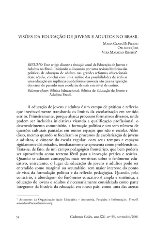 VISÕES DA EDUCAÇÃO DE JOVENS E ADULTOS NO BRASIL
                                                            MARIA CLARA DI PIERRO
                                                                     ORLANDO JOIA
                                                            VERA MASAGÃO RIBEIRO*


       RESUMO: Este artigo discute a situação atual da Educação de Jovens e
       Adultos no Brasil. Iniciando a discussão por uma revisão histórica das
       políticas de educação de adultos nas grandes reformas educacionais
       deste século, conclui com uma análise das possibilidades de realizar
       uma educação em suplência que de forma renovada não caia na repetição
       dos erros do passado nem escolarize demais este nível de ensino.
       Palavras-chave: Política Educacional; Política de Educação de Jovens e
                       Adultos; Brasil.


        A educação de jovens e adultos é um campo de práticas e reflexão
que inevitavelmente transborda os limites da escolarização em sentido
estrito. Primeiramente, porque abarca processos formativos diversos, onde
podem ser incluídas iniciativas visando a qualificação profissional, o
desenvolvimento comunitário, a formação política e um sem número de
questões culturais pautadas em outros espaços que não o escolar. Além
disso, mesmo quando se focalizam os processos de escolarização de jovens
e adultos, o cânone da escola regular, com seus tempos e espaços
rigidamente delimitados, imediatamente se apresenta como problemático.
Trata-se, de fato, de um campo pedagógico fronteiriço, que bem poderia
ser aproveitado como terreno fértil para a inovação prática e teórica.
Quando se adotam concepções mais restritivas sobre o fenômeno edu-
cativo, entretanto, o lugar da educação de jovens e adultos pode ser
entendido como marginal ou secundário, sem maior interesse do ponto
de vista da formulação política e da reflexão pedagógica. Quando, pelo
contrário, a abordagem do fenômeno educativo é ampla e sistêmica, a
educação de jovens e adultos é necessariamente considerada como parte
integrante da história da educação em nosso país, como uma das arenas

* Assessores da Organização Ação Educativa – Assessoria, Pesquisa e Informação. E-mail:
acaoeduca@acaoeducativa.org



58                                    Cadernos Cedes, ano XXI, nº 55, novembro/2001
 