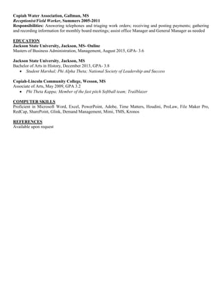 Copiah Water Association, Gallman, MS
Receptionist/Field Worker, Summers 2005-2011
Responsibilities: Answering telephones and triaging work orders; receiving and posting payments; gathering
and recording information for monthly board meetings; assist office Manager and General Manager as needed
EDUCATION
Jackson State University, Jackson, MS- Online
Masters of Business Administration, Management, August 2015, GPA- 3.6
Jackson State University, Jackson, MS
Bachelor of Arts in History, December 2013, GPA- 3.8
 Student Marshal; Phi Alpha Theta; National Society of Leadership and Success
Copiah-Lincoln Community College, Wesson, MS
Associate of Arts, May 2009, GPA 3.2
 Phi Theta Kappa; Member of the fast pitch Softball team; Trailblazer
COMPUTER SKILLS
Proficient in Microsoft Word, Excel, PowerPoint, Adobe, Time Matters, Houdini, ProLaw, File Maker Pro,
RedCap, SharePoint, Glink, Demand Management, Mimi, TMS, Kronos
REFERENCES
Available upon request
 