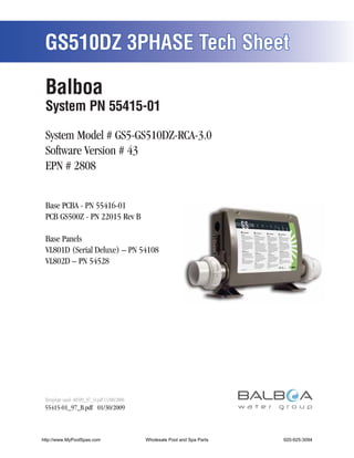 GS510DZ 3PHASE Tech Sheet

 Balboa
 System PN 55415-01

 System Model # GS5-GS510DZ-RCA-3.0
 Software Version # 43
 EPN # 2808


 Base PCBA - PN 55416-01
 PCB GS500Z - PN 22015 Rev B

 Base Panels
 VL801D (Serial Deluxe) – PN 54108
 VL802D – PN 54528




 Template used: 40599_97_O.pdf 11/08/2008
 55415-01_97_B.pdf 01/30/2009



http://www.MyPoolSpas.com                   Wholesale Pool and Spa Parts
                                                      Page 1               920-925-3094
                                                                                55415-01_97_B
 