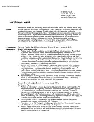 Elaine Ricciardi Resume Page 1
3942 Ruth Road
Innisfil, ON L9S 2L6
Phone (705)431-2956
ericciardi@rogers.com
ElaineFrancesRicciardi
Profile
Responsible, reliable and trust worthy person with clean drivers license and personal vehicle ready
for new challenges. Purchaser, Office Manager, Project Coordinator, and Team Leader roles have
developed many skills over the years. Special courses in Conflict Resolution and Priority
Management for coordinating projects. Good financial business case preparation and presentation
skills for negotiations. High level of professionalism and discretion when negotiating, resolving and
communicating with suppliers/customers. Excellent verbal, people skills and Project leading to
improve processes in difficult business environments. Excellent organization and time
management skills in a high pressure environment. Good computer skills in Microsoft Office,
Access, Project, Power Point and other custom MRP/Purchasing software.
Professional
Experience
Noranco Woodbridge Division, Vaughan Ontario (3 years - present). CGP.
Buyer/Project Coordinator
 Process work orders for machining sourcing and off-load to local Vendors. Tender build
to print and issue purchase orders. Release orders for general hardware on VMI
program. Purchase special crating or packaging and other consumable goods to support
production. Negotiate and confirm orders with existing Vendors to minimize risk. Re-
negotiating work packages to reduce costs and streamline the vendor base. Sourcing new
Vendors to permanently off-load machining hours, improve lead times and quality.
Tender quotes for new work packages and manage implementation of new Programs
from order acceptance through Planning and Quality.
 Analyze MRP reports (on Visual) to pull in or push out requirements to meet production
schedule and minimize excess inventory. Email expedite reports weekly and highlight
early requirements. Expedite orders, resolve delinquency issues and work with
transportation to manage the supply chain. Circulate expedite reports internally. Resolve
Vendor invoice or payment issues with Accounts Payable related to purchase orders to
avoid delivery delays.
 Review and action inventory reports to minimize excess inventory. Summarize schedule
delays by Vendor and issue delay requests by purchase order number. Action delay
requests once approved and issue the revised purchase order.
Messier-Dowty Inc, Ajax Ontario (1 year contract). CGP.
Purchasing Agent
• Working as intermediary between Supplier and Customer to deliver preforms on the 787
composite program. Manage daily open order commitments with Albany (the Supplier).
Track and monitor all shipments from Albany to Aircelle (the Customer). Enter and
maintain reporting to Management as well as reporting between Albany and Aircelle.
Corresponding daily with Aircelle and Albany with metrics resolving NCR’s and invoicing
issues. Coordinating with Engineering and Quality to process concessions and supply the
Customer and Supplier with the necessary documentation.
• Place purchase orders for components built between Messier sites or other Safran
companies and manage the schedules with Programs.
• Place orders for all 787 PMI parts with Boeing and Bombardier. Resolve receiving issues
with PMI parts and communicate effectively with Programs.
• Process vendor returns from Quality, request RMA's from the Vendor to authorize the
necessary returns. Issue return purchase orders and shipping documents with parts and
copy accounting for debits to the Vendors.
 