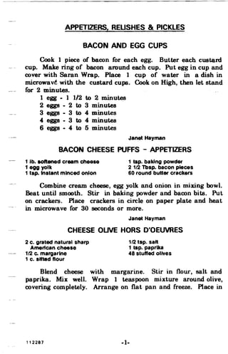 APPETIZERS, REUSHES & PICKLES
BACON AND EGG CUPS
Cook 1 piece of bacon for each egg. Butter each custQ.rd
cup. Make ring of bacon around each cup. Put egg in cup and
cover with Saran Wrap. Place 1 cup of water in a dish in
microwavt with the custard cups. Cook on High. then let stand
for 2 minutes.
1 egg - 1 1/2 to 2 minutes
2 eggs - 2 to 3 minutes
3 eggs - 3 to 4 minutes
4 eggs - 3 to 4 minutes
6 eggs - 4 to 5 minutes
Janet Hayman
BACON CHEESE PUFFS - APPETIZERS
1 lb. softened cream cheese 1 tap. baking powder
1 egg yolk 2112 Tbsp. bacon pieces
1 tsp. Instant minced onion 60 round butter crackers
Combine cream cheese. egg yolk and onion in mixing bowl.
Beat until smooth. Stir in baking powder and bacon bits. Put
on crackers. Place crackers in circle on paper plate and heat
in microwave for 30 seconds or more.
Janet Hayman
CHEESE OUVE HORS O'OEUVRES
2 c. grated natural sharp 112 tsp. salt
American cheese 1 tap. paprika
112 Co margarine 48 stuffed olives
1 c. sifted flour
Blend cheese with margarine. Stir in flour. salt and
paprika. Mix well. Wrap 1 teaspoon mixture around olive.
covering completely. Arrange on flat pan and freeze. Place in
112287 -1­
 