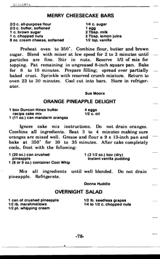 C~Sc,ERTS
MERRY CHEESECAKE BARS

2/3 c. all-purpose flour 1/4 c. sugar
2/3 c. butter, softened 1 egg
1 c. brown sugar 2 Tbsp. milk
1 c. chopped nuts 2 Tbsp. lemon juice
8 oz. cream cheese, softened 1/2 tsp. vanilla
Preheat oven to 350·. Combine flour, butter and brown
sugar. Blend with mixer at low speed for 2 to 3 minutes until
particles are fine. Stir in nuts. Reserve 1/2 of mix for
topping. Pat remaining in ungreased 8-inch square pan. Bake
for 8 to 10 minutes. Prepare fIlling; spread over partially
baked crust. Sprinkle with reserved crumb mixture. Return to
oven 23 to 30 minutes. Cool cut into bars. Store in refriger­
ator.
Sue Moore
ORANGE PINEAPPLE DELIGHT
1 box Duncan Hines butter 4 eggs
recipe cake mix 112 c. oil
1 (11 oz.) can mandarin oranges
Ignore cake mix instructions. Do not drain oranges.
Combine all ingredients. Beat 3 to 4 minutes making sure
oranges are mixed well. Grease and flour a 9 x 13-inch pan and
bake at 350· for 30 to 35 minutes. After cake completely
cools, frost with the following:
1 (20 oz.) can crushed 1 (31/2 oz.) box (dry)
pineapple Instant vanilla pudding
1 (8 or 9 Oz.) container Cool Whip
Mix all ingredients until well blended. Do not drain
pineapple. Refrigerate.
Donna Huddle
OVERNIGHT SALAD
1 can of crushed pineapple 112 lb. seedless grapes
1/2 lb. marshmallows 1/4 to 112 c. chopped nuts
1/2 pt. whipping cream
-78­
 