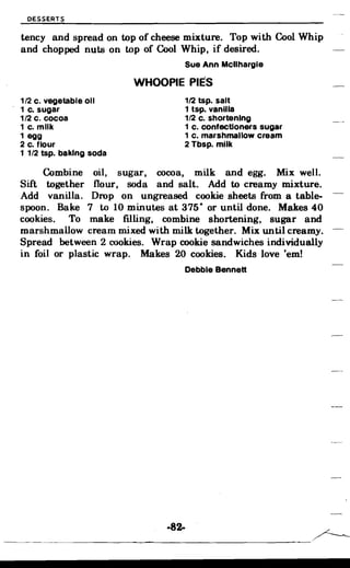 ------------------------
DESSERTS
tency and spread on top of cheese mixture. Top with Cool Whip
and chopped. nuts on top of Cool Whip, if desired.
Sue Ann Mcllhargle
WHOOPIE PIES
1/2 c. vegetable 011 1/2 tsp. salt
1 c. sugar 1 tsp. vanilla
1/2 c. cocoa 1/2 c. shortening
1 c. milk 1 c. confectioners sugar
1 egg 1 c. marshmallow cream
2 c. flour
1 1/2 tsp. baking soda
2 Tbsp. milk
Sift
Combine
together
oil, s
flour,
ugar,
soda
cocoa, milk and egg. Mix well.
and salt. Add to creamy mixture.
Add vanilla. Drop on ungreased cookie sheets from a table­
spoon. Bake 7 to 10 minutes at 375· or until done. Makes 40
cookies. To make filling, combine shortening, sugar and
marshmallow cream mixed with milk together. Mix until creamy.
Spread between 2 cookies. Wrap cookie sandwiches individually
in foil or plastic wrap. Makes 20 cookies. Kids love 'em!
Debbie Bennett
-82-
/-----­
 