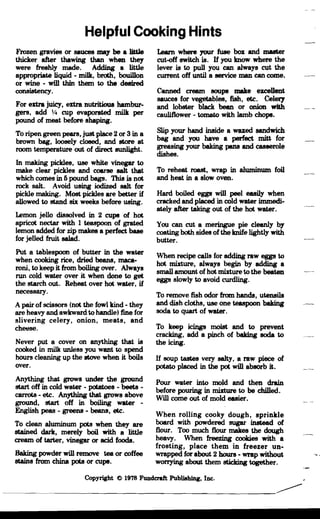 ----------------------
Helpful Cooking Hints

Frozen gravies or sauces ma)' be • liWe
thicker after thawing than when the)'
were freshly made. Adding a little
appropriate liquid - milk, broth, bouillon
or wine - will thin them to the desired
consistency.
For extra juicy, extra nutritious hambur­
gers, add y. cup evaporated milk per
pound of meat before shaping.
To ripen green pears, just place 2 or 3 in a
brown bag, loosely closed, and store at
room temperature out of direct sunlight.
In making pickles, use white vinegar to
make clear pickles and coarse salt that
which comes in 6 pound bags. This is not
rock salt. Avoid using iodized salt for
pickle making. Most pickles are better if
allowed to stand six weeks before using.
Lemon jello dissolved in 2 cups of hot
apricot nectar with 1 teaspoon of grated
lemon added for zip makes a perfect base
for jelJed fruit salad.
Put a tablespoon of butter in the water
when cooking rice, dried beans, maca­
roni, to keep it from boiling over. Always
run cold water over it when done to get
the starch out. Reheat over hot water, if
necessary.
Apair of scissors (not the fowl kind - they
are heavy and awkward to handle) fine for
slivering celery, onion, meats, and
chetlSe.
Never put a cover on anything that is
cooked in milk unless you want to spend
hours cleaning up the stove when it boils
over.
Anything that grows under the ground
start off in cold water - potatoes - beets ­
carrots - etc. Anything that grows above
ground, start off in boiling water ­
English peas - greens - beans, etc.
To clean aluminum pots when they are
stained dark, merely boil with a little
cream of tarter, vinegar or acid foods.
Baking powder will remove tea or coffee
stains from china pots or cups.
Learn where your fuse box and master
cut-off switch is. IT you know where the
lever is to pull you can always cut the
current off until a service man can come.
Canned cream soups malte excellent
sauces for vegetables, fish, etc. Celery
and lobster black bean or onion with
cauliflower • tomato with lamb chops.
Slip your hand inside a waxed sandwich
bag and you have a perfect mitt for
greasing your baking pans and casserole
dishes.
To reheat roast, wrap in aluminum foil
and heat in a slow oven.
Hard boiled eggs will peel easily when
cracked and placed in cold water immedi­
ately after taking out of the hot water.
You can cut a meringue pie cleanly b)'
coating both sides ofthe knife lightly with
butter.
When recipe calls for adding raw eggs to
hot mixture, always begin by adding a
small amount of hot mixture to the beaten
eggs slowly to avoid curdling.
To remove fish odor from hands, utensils
and dish cloths, use one teaspoon baking
soda to quart of water.
To keep icings moist and to prevent
cracking, add a pinch of baking soda to
the icing.
IT soup tastes very salty, a raw piece of
potato placed in the pot will absorb it.
Pour water into mold and then drain
before pouring in mixture to be chilled.
Will come out of mold easier.
When rolling cooky dough, sprinkle
board with powdered sugar. instead of
flour. Too much flour makes the dough
heavy. When freezing cookies with a
frosting, place them in freezer un­
wrapped for about 2 hours - wrap without
worrying about them sticking together.
Copyright @ 1978 Fundcraft Publillhing, Inc.
 
