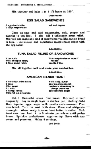 BEVERAGES. SANDWICHES & MISCELLA~EOUS
Mix together and bake 1 to 1 1/2 hours at 325·.
Gwen Walker
EGG SALAD SANDWICHES
6 eggs hard-boiled salt and pepper
2 Tbsp. mayonnaise
Chop up eggs and add mayonnaise. salt. pepper and
paprika (if you like}. I also add 1 tablespoon sweet relish.
Mix well and make- any kind of sandwiches you like. put on bread
or bun. I use lettuce and sometimes grated cheese mixed with
the egg salad.
JuUa-COlUns
TUNA SALAD FIWNG OR SANDWICHES
1 can tuna 114 Co -mayonnaise or more If
112 c. chopped celery needed
2 Tbsp. sweet relish pap"ka • like
Mix all together well and make your sandwiches.
.Julia Collins
AMERICAN FRENCH TOAST
1 loaf uncut white bread
6 eggs
1/4 c. sugar
2 c. milk
1 112 tsp. vanlUa
1/8 to 1/4 tsp. cinnamon
4 to 5 Tbsp. butter
sour cream (optional)
raspberry, strawberry or
orange preserves
confectioners sugar
Cut 8 (314-inch) slices from bread. Cut each in half
diagonally. Lay in single layer in shallow pan. (baking dish)
Beat together eggs. sugar. milk. vanilla and cinnamon. Pour
over bread. Turn to coat both sides. Cover and refrigerate
overnight. When ready to serve. heat butter in skillet. Cook
toast over low heat 4 to 5 minutes per side or until golden
brown. Sprinkle confectioners sugar on top. Serve with sour
cream and preserves. Makes 8 servings.
Lori Smith
..84­
 