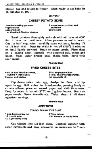 APPETIZERS, RELISHES & PICKLES
plastic bag and return to freezer. When ready to use bake for
15 minutes at 400·.
Jan Yohar
CHEESY POTATO SKINS
3 medium baking potatoes 6 slices bacon, cooked and
vegetable oil crumbled
seasoned salt sour cream
1 c. shredded Cheddar cheese
Scrub potatoes thoroughly and rub with oil; bake at 400·
for 1 hour or until done. Allow potatoes to cool to touch.
Cut in half lengthwise; carefully scoop out pulp, leaving 1/4
to 1/8 inch shell. Deep fry shells in hot oil (375°) 2 minutes
or until lightly browned. Drain on paper towels. Place skins
on a baking sheet; sprinkle with seasoned salt, cheese and
bacon. Place under broiler until cheese melts. Serve with
sour cream.
Rhonda Stout
FRIED CHEESE BITES
6 oz. of your favorite cheese, 314 c. all-purpose flour
cut Into 1·lnch cubes 1 1/2 c. fine dry breadcrumbs
2 eggs, well beaten hot vegetable 011
Dip cheese cubes into egg; dredge in flour and dip
again in egg. Roll cubes in breadcrumbs, pressing firmly so
crumbs adhere; place on waxed paper and chill 30 minutes.
Deep fry cubes in hot oil (375°) until golden brown. Drain on
paper towels. Serve immediately. Yields about 1 1/2 dozen
appetizer servings.
Rhonda Stout
APPETIZER
(Tangy Wiener Pick Ups)
1 pkg. brown gravy mix 2 Tbsp. catsup
112 c. cold water 1 lb. wieners or smoky links
1/2 c. jelly (any kind)
Cut wieners into 1/2 inch slices. Combine together with
other ingredients and. cook uncovered in microwave for 7 min.
-2­
 