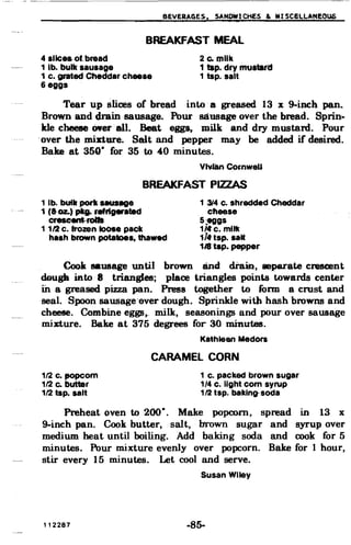 BEVERAGES.r. SANDWICHES & MI SC8lLA'NE0Q6
BREAKFAST MEAL
4 sllceaolbread 2 Co milk

1 lb. bulk sausage 1 tap. dry mustard

1 c. grated Cheddar cheese 1 tap. salt

6 eggs

Tear up slices of bread into a greased 13 x 9-inch pan.
Brown and drain sausage. Pour sausage over the bread. Sprin­
kle cheese ewer·all. Beat eggs, milk and dry mustard. Pour
"over the IDinure. Salt and pepper may be added if desired.
Bake at 350· for 35 to 40 minutes.
VtvlanComweU
BREAKFAST PIZZAS
1 lb. buill pork aMIPg8 13J4 C. shredded Cheddar
1 (&02.) pkg.refrlgerated cheese
creacent-rolla 5:eggs
1112 c. frozen loose pack 1/1fc. milk
hash brown potatoes, thawed 114'tsp. saM
1Artap. pepper
Cook BaUS&ge until broWDand drain, separate crescent
d9ugk into 8 triangles; place triangles points towards center
in a greased pizza pan. Press together to form a ernst and
seal. Spoon sausage"over dough. Sprinkle with hash browns and
cheese. Combine eggs~ milk, seasonings and pour over sausage
minure. Bake at 375 degrees for 30 minutes.
Kathleen Medora
CARAMEL CORN
112 c. popcorn 1 c. packed brown sugar

112 Co butter 1/4 c. light com syrup

112 tap. salt 112 tsp. baking-soda

Preheat oven to 200·. Make popcorn, spread in 13 x
9-inch pan. Cook butter, salt, brown sugar and syrup over
medium heat until boiling. Add baking soda and cook for 5
minutes. Pour mixture evenly over popcorn. Bake for 1 hour,
stir every 15 minutes. Let cool and serve.
Susan Wiley
112287 -85­
 