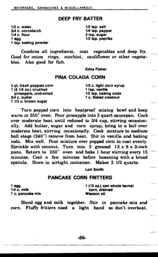 BEVERAGES, SANDWICHES & MISCELLANEOUS
DEEP FRY BATTER

1/2 c. water 1/2 tsp. salt
314 c. cornstarch 1/4 tsp. pepper
1/4 c. flour 2 tsp. sugar
1 egg 1/2 tsp. paprika
1 tsp. baking powder
Combine all ingredients, coat vegetables and deep fry.
Good for onion rings, zucchini, cauliflower or other vegeta­
bles. Also good for fish.
Edna Fisher
PINA COlADA CORN
3 ql fresh popped com 1/3 c. light corn syrup
1 (81/4 Oz.) crushed 1 tsp. vanilla
pineapple, undrained 1/2 tsp. baking soda
3/4 c. butter 1 c. flaked coconut
1 1/3 c. brown sugar
Turn popped corn into heatproof mixing bowl and keep
warm in 250° oven. Pour pineapple into 3 quart saucepan. Cook
over moderate heat until reduced to 3/4 cup, stining occasion­
ally. Add butter, sugar and corn syrup, bring to a boil over
moderate heat, stirring occasionally. Cook mixture to medium
ball stage (240°) remove from heat. Stir in vanilla and baking
soda. Mix well. Pour mixture over popped corn to coat evenly.
Sprinkle with coconut. Turn into 2 greased 13 x 9 x 2-inch
pans. Return to 250° oven and bake 1 hour stirring every 15
minutes. Cool a few minutes before loosening with a broad
spatula. Store in airtight container. Makes 3 1/2 quarts.
Lori Smith
PANCAKE CORN FRITTERS
1 egg 1 (12 oz.) can whole kernel
1/4 c. milk corn, drained
1 c. pancake mix Wesson 011
Blend egg and milk together. Stir in pancake mix and
corn. Fluffy fritters need a light hand so don't overbeat.
-86­
 