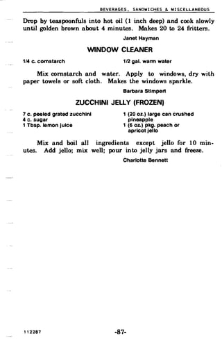 BEVERAGES. SANDWICHES & MISCELLANEOUS
Drop by teaspoonfuls into hot oil (1 inch deep) and cook slowly
until golden brown about 4 minutes. Makes 20 to 24 fritters.
Janet Hayman
WINDOW CLEANER
1/4 c. cornstarch 1/2 gal. warm water
Mix cornstarch and water. Apply to windows, dry with
paper towels or soft cloth. Makes the windows sparkle.
Barbara Stimpert
ZUCCHINI JELLY (FROZEN)
7 c. peeled grated zucchini 1 (20 oz.) large can crushed
4 c. sugar pineapple
1 Tbsp. lemon juice 1 (6 Oz.) pkg. peach or
apricot jello
Mix and boil all ingredients except jello for 10 min­
utes. Add jello; mix well; pour into jelly jars and freeze.
Charlotte Bennett
112287 -87­
 